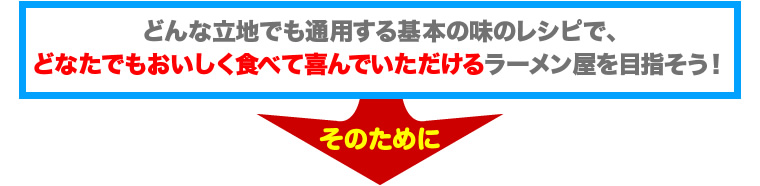 どんな立地でも通用する基本の味のレシピで、
どなたでもおいしく食べて喜んでいただけるラーメン屋を目指そう！