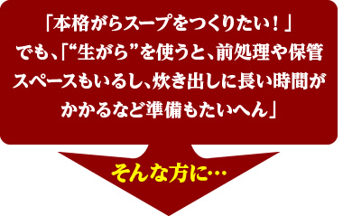 「本格がらスープをつくりたい！」
でも、「“生がら”を使うと、前処理や保管スペースもいるし、炊き出しに長い時間がかかるなど準備もたいへん」
