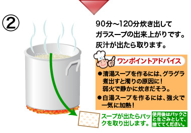 90分〜120分炊き出してガラスープの出来上がりです。
灰汁が出たら取ります。
⃝清湯スープを作るには、グラグラ煮出すと濁りの原因に！
弱火で静かに炊きだそう。
⃝白湯スープを作るには、強火で一気に加熱！
スープが出たらパックを取り出します。
使用後はパックごと生ごみとして、捨ててください。