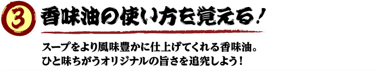 香味油の使い方を覚える！
        スープをより風味豊かに仕上げてくれる香味油。
ひと味ちがうオリジナルの旨さを追究しよう！