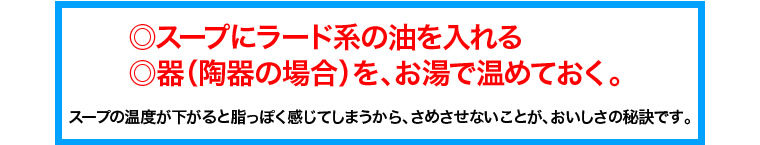 ◎スープにラード系の油を入れる
◎器（陶器の場合）を、お湯で温めておく。
スープの温度が下がると脂っぽく感じてしまうから、さめさせないことが、おいしさの秘訣です。