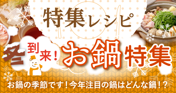 特集レシピ：冬到来！お鍋特集　お鍋の季節です！今年注目の鍋はどんな鍋！？